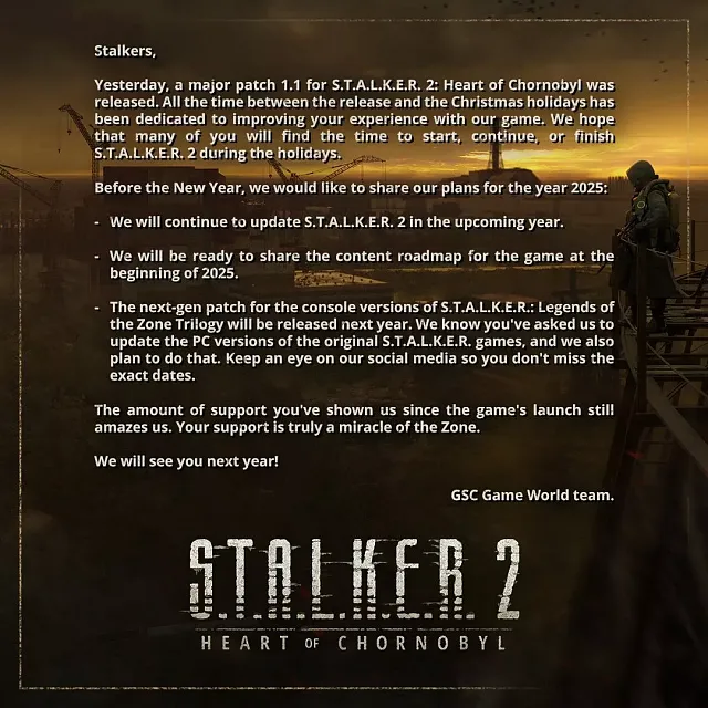 Text: Stalkers,  Yesterday, a major patch 1.1 for S.T.A.L.K.E.R. 2: Heart of Chornobyl was released. All the time between the release and the Christmas holidays has been dedicated to improving your experience with our game. We hope that many of you will find the time to start, continue, or finish S.T.A.L.K.E.R. 2 during the holidays.  Before the New Year, we would like to share our plans for the year 2025:  We will continue to update S.T.A.L.K.E.R. 2 in the upcoming year.  We will be ready to share the content roadmap for the game at the beginning of 2025.  The next-gen patch for the console versions of S.T.A.L.K.E.R.: Legends of the Zone Trilogy will be released next year. We know you’ve asked us to update the PC versions of the original S.T.A.L.K.E.R. games, and we also plan to do that. Keep an eye on our social media so you don’t miss the exact dates.  The amount of support you’ve shown us since the game’s launch still amazes us. Your support is truly a miracle of the Zone.  We will see you next year!  GSC Game World team.