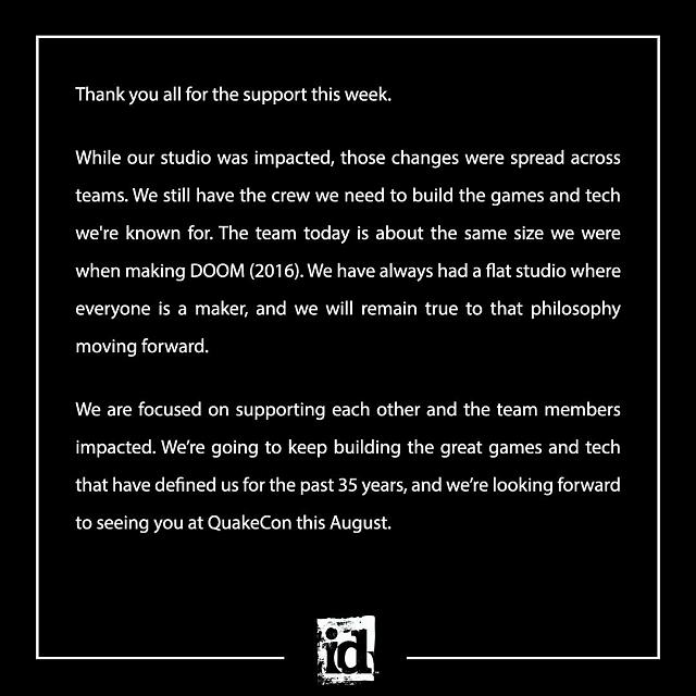 Thank you all for the support this week.  While our studio was impacted, those changes were spread across teams. We still have the crew we need to build the games and tech we're known for. The team today is about the same size we were when making DOOM (2016). We have always had a flat studio where everyone is a maker, and we will remain true to that philosophy moving forward.  We are focused on supporting each other and the team members impacted. We're going to keep building the great games and tech that have defined us for the past 35 years, and we're looking forward to seeing you at QuakeCon this August.
